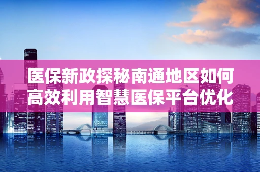 医保新政探秘南通地区如何高效利用智慧医保平台优化医疗资源分配？