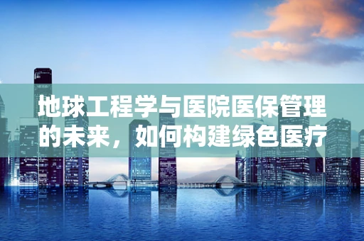 地球工程学与医院医保管理的未来，如何构建绿色医疗保障？