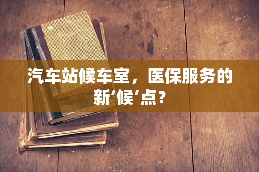 汽车站候车室，医保服务的新‘候’点？