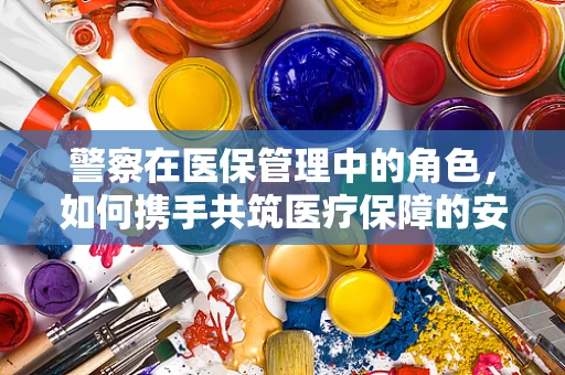 警察在医保管理中的角色，如何携手共筑医疗保障的安全防线？