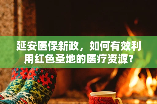 延安医保新政，如何有效利用红色圣地的医疗资源？