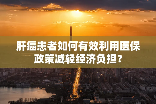 肝癌患者如何有效利用医保政策减轻经济负担？