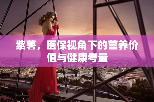 紫薯，医保视角下的营养价值与健康考量