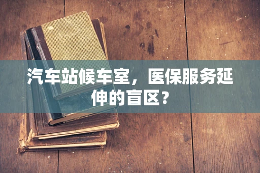 汽车站候车室，医保服务延伸的盲区？