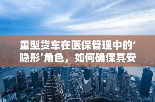重型货车在医保管理中的‘隐形’角色，如何确保其安全与合规？