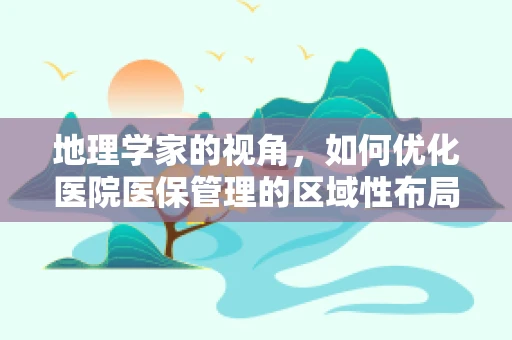 地理学家的视角，如何优化医院医保管理的区域性布局？