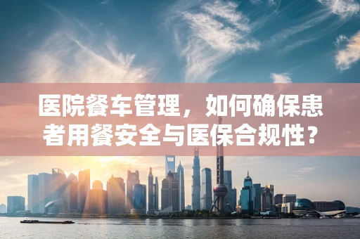 医院餐车管理，如何确保患者用餐安全与医保合规性？