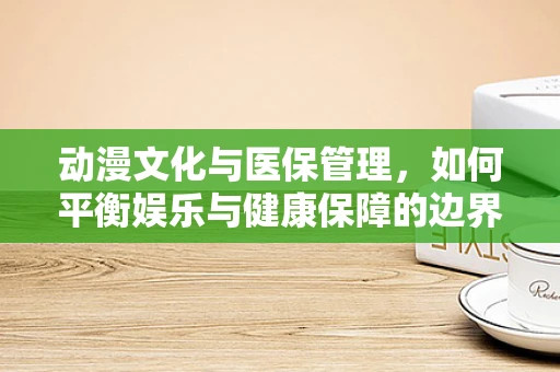 动漫文化与医保管理，如何平衡娱乐与健康保障的边界？