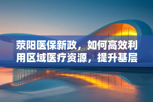 荥阳医保新政，如何高效利用区域医疗资源，提升基层医疗服务质量？