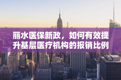 丽水医保新政，如何有效提升基层医疗机构的报销比例？