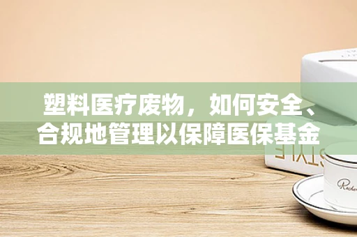 塑料医疗废物，如何安全、合规地管理以保障医保基金安全？