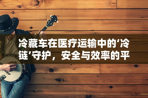 冷藏车在医疗运输中的‘冷链’守护，安全与效率的平衡点何在？