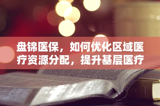 盘锦医保，如何优化区域医疗资源分配，提升基层医疗服务质量？