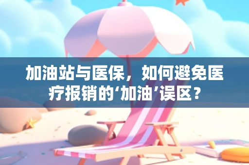 加油站与医保，如何避免医疗报销的‘加油’误区？