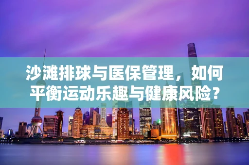 沙滩排球与医保管理，如何平衡运动乐趣与健康风险？