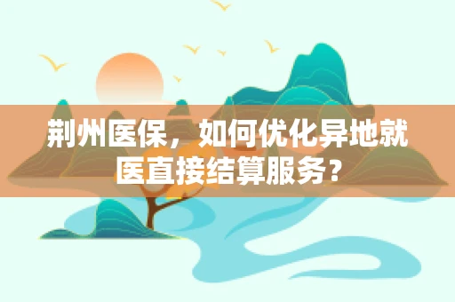 荆州医保，如何优化异地就医直接结算服务？