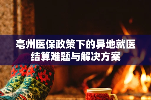 亳州医保政策下的异地就医结算难题与解决方案