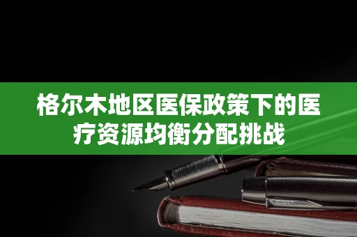 格尔木地区医保政策下的医疗资源均衡分配挑战
