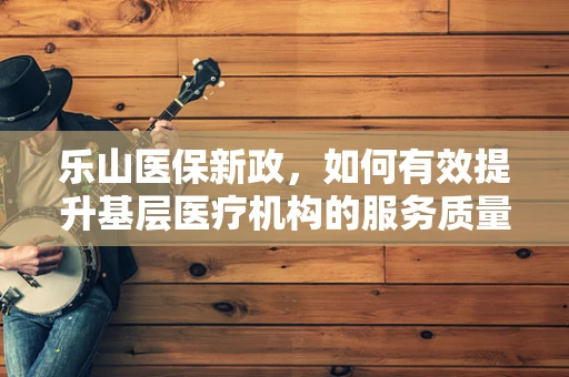 乐山医保新政，如何有效提升基层医疗机构的服务质量与患者满意度？