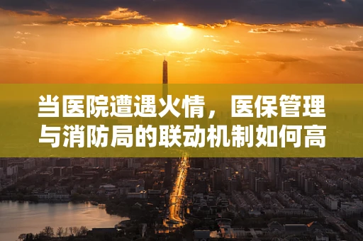 当医院遭遇火情，医保管理与消防局的联动机制如何高效运作？