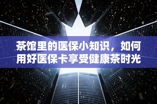 茶馆里的医保小知识，如何用好医保卡享受健康茶时光？