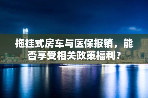 拖挂式房车与医保报销，能否享受相关政策福利？