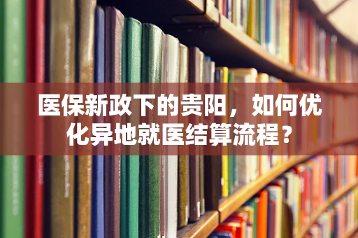 医保新政下的贵阳，如何优化异地就医结算流程？