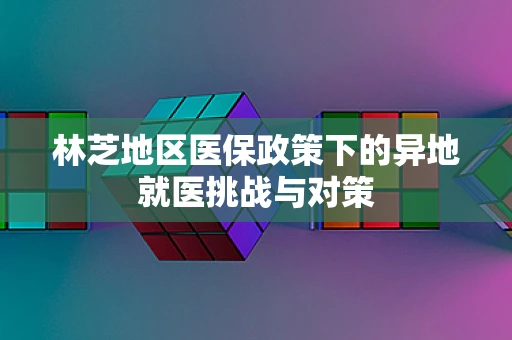 林芝地区医保政策下的异地就医挑战与对策