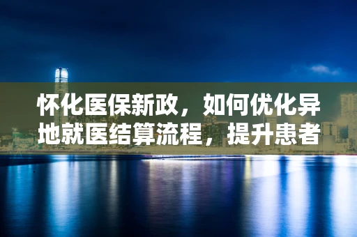 怀化医保新政，如何优化异地就医结算流程，提升患者体验？