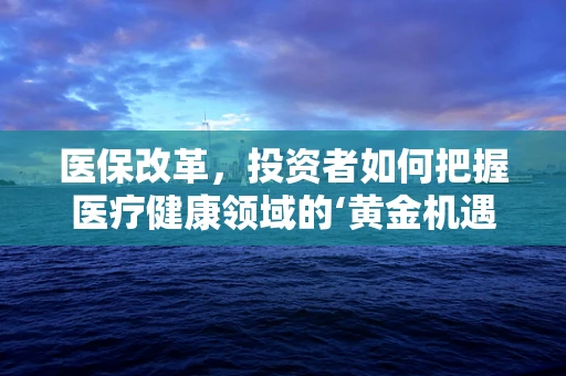 医保改革，投资者如何把握医疗健康领域的‘黄金机遇’？