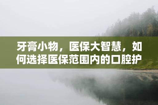牙膏小物，医保大智慧，如何选择医保范围内的口腔护理产品？
