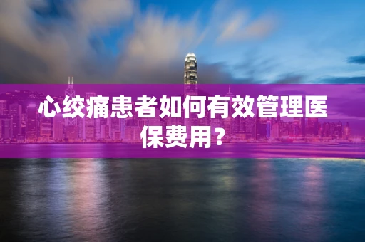 心绞痛患者如何有效管理医保费用？