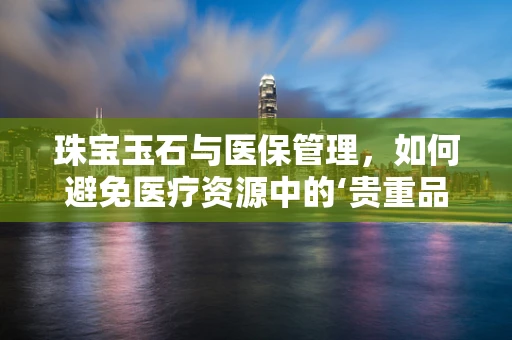 珠宝玉石与医保管理，如何避免医疗资源中的‘贵重品’流失？