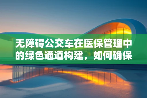 无障碍公交车在医保管理中的绿色通道构建，如何确保患者便捷就医？