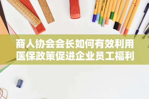 商人协会会长如何有效利用医保政策促进企业员工福利？