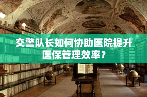 交警队长如何协助医院提升医保管理效率？