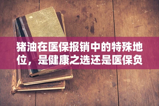 猪油在医保报销中的特殊地位，是健康之选还是医保负担？