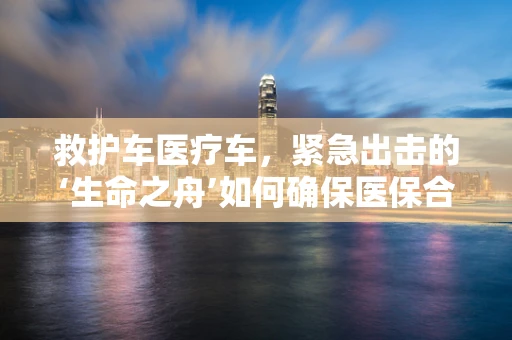 救护车医疗车，紧急出击的‘生命之舟’如何确保医保合规？