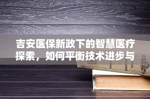 吉安医保新政下的智慧医疗探索，如何平衡技术进步与患者隐私保护？