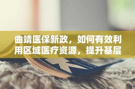 曲靖医保新政，如何有效利用区域医疗资源，提升基层医疗服务质量？