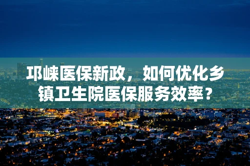 邛崃医保新政，如何优化乡镇卫生院医保服务效率？