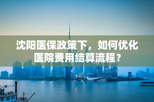 沈阳医保政策下，如何优化医院费用结算流程？
