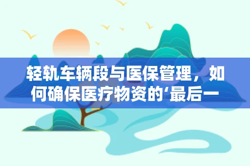 轻轨车辆段与医保管理，如何确保医疗物资的‘最后一公里’安全？