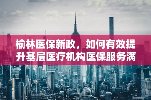 榆林医保新政，如何有效提升基层医疗机构医保服务满意度？