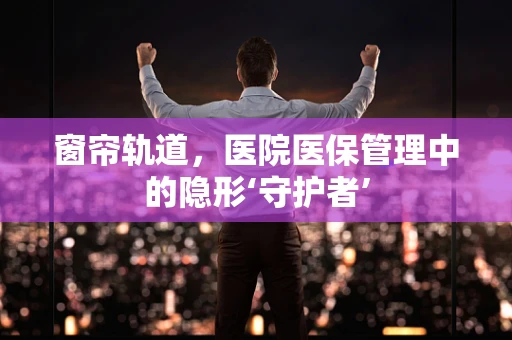 窗帘轨道，医院医保管理中的隐形‘守护者’