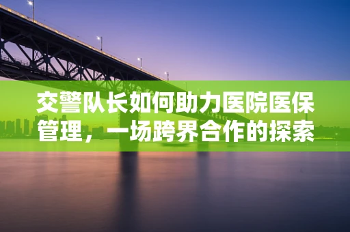 交警队长如何助力医院医保管理，一场跨界合作的探索