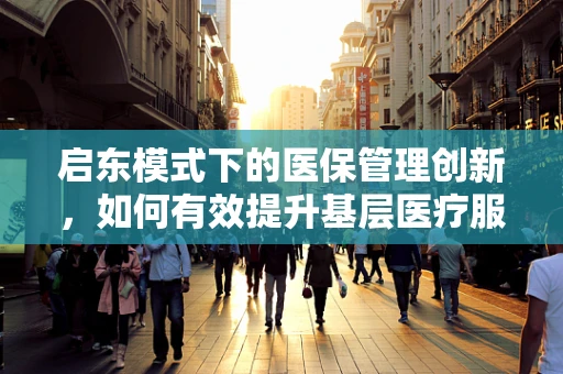 启东模式下的医保管理创新，如何有效提升基层医疗服务效率？