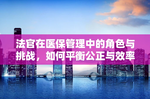 法官在医保管理中的角色与挑战，如何平衡公正与效率？