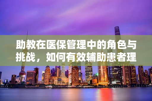 助教在医保管理中的角色与挑战，如何有效辅助患者理解与享受医保政策？