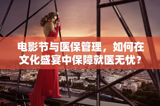 电影节与医保管理，如何在文化盛宴中保障就医无忧？